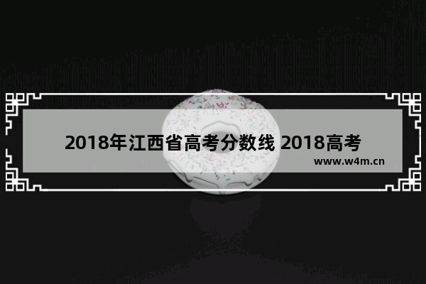 2018年江西省高考分数线 2018高考分数线江西省