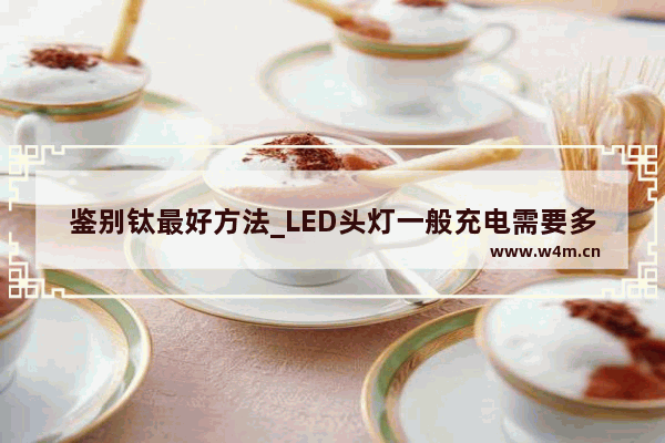 鉴别钛最好方法_LED头灯一般充电需要多长时间