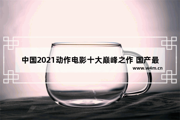 中国2021动作电影十大巅峰之作 国产最新电影推荐榜排名前十有哪些名字好听点