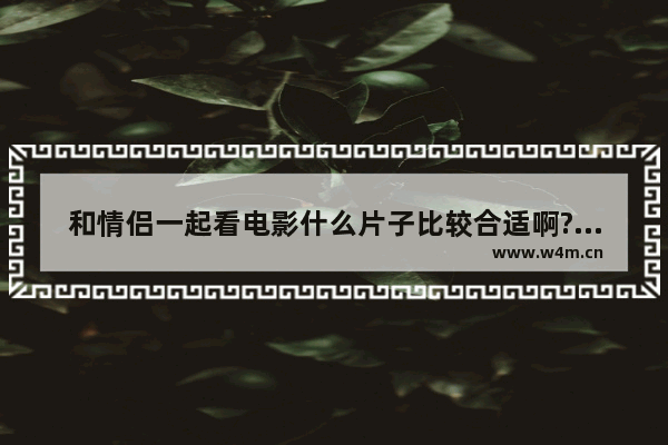 和情侣一起看电影什么片子比较合适啊?希望大家给推荐些啊 最新电影评分情侣排行榜前十名有哪些