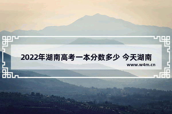 2022年湖南高考一本分数多少 今天湖南高考分数线公布