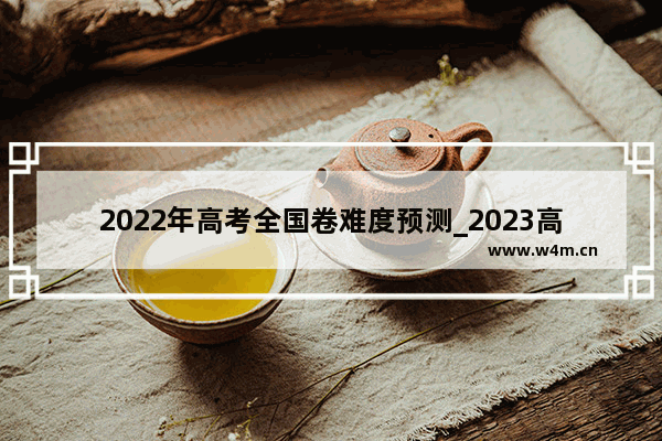 2022年高考全国卷难度预测_2023高考分数线上涨的可能性大吗