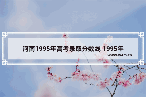 河南1995年高考录取分数线 1995年高考分数线河南