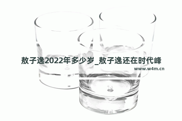 敖子逸2022年多少岁_敖子逸还在时代峰峻吗