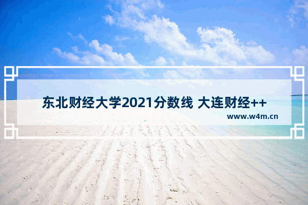 东北财经大学2021分数线 大连财经++++分数线