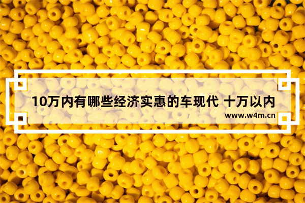 10万内有哪些经济实惠的车现代 十万以内性能新车推荐哪款车型耐用点