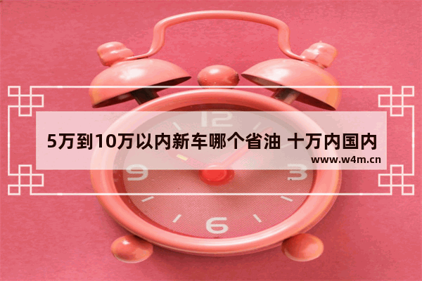 5万到10万以内新车哪个省油 十万内国内新车推荐哪款最好开省油