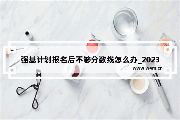 强基计划报名后不够分数线怎么办_2023高考预计分数线