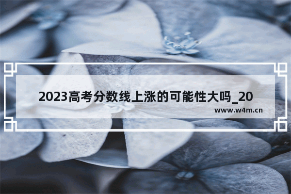 2023高考分数线上涨的可能性大吗_2022民办院校录取分数线会涨吗