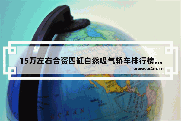 15万左右合资四缸自然吸气轿车排行榜前十名_十五万元合资新车推荐哪款车型呢