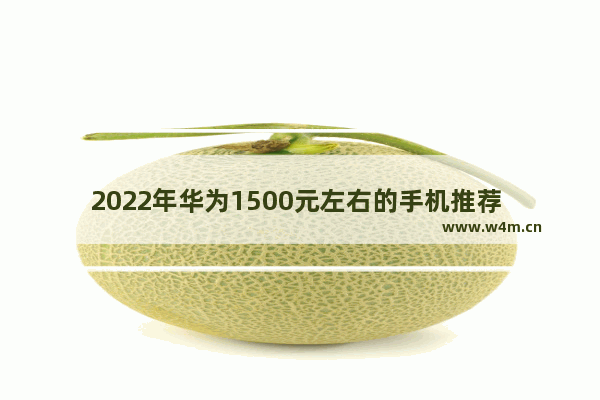 2022年华为1500元左右的手机推荐 电池耐用像素高华为手机推荐一下