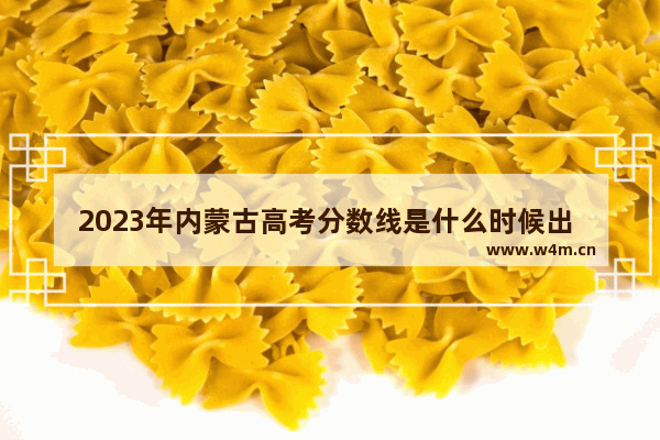 2023年内蒙古高考分数线是什么时候出 内蒙高考分数线公布了没