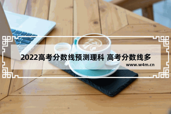 2022高考分数线预测理科 高考分数线多久能下来啊