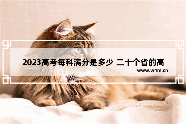 2023高考每科满分是多少 二十个省的高考分数线