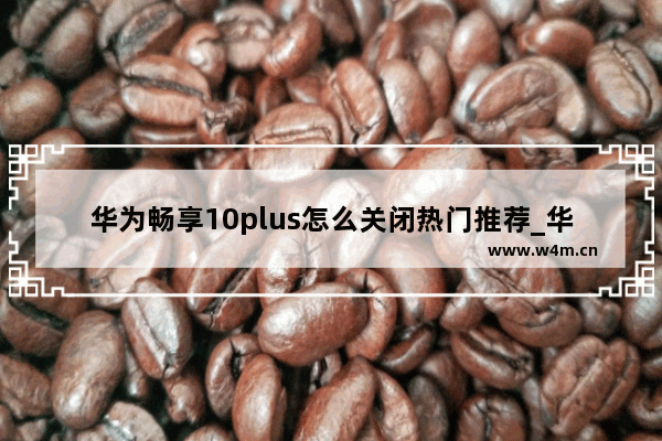 华为畅享10plus怎么关闭热门推荐_华为畅享9plus怎么删除桌面的热门推荐