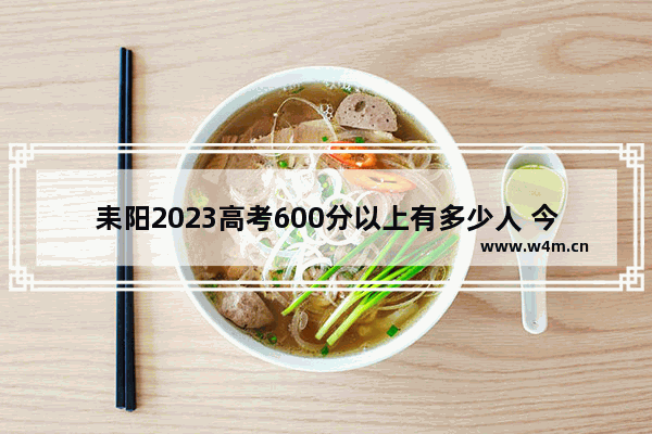 耒阳2023高考600分以上有多少人 今年湖南耒阳高考分数线