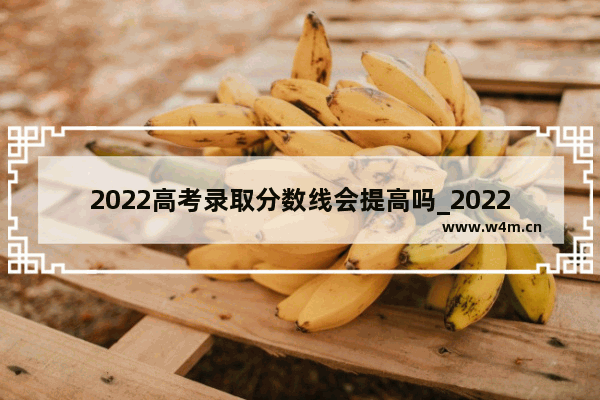 2022高考录取分数线会提高吗_2022江苏的高考难度会下降吗