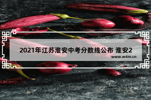 2021年江苏淮安中考分数线公布 淮安2021年高考分数线