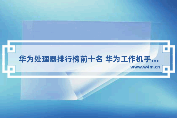 华为处理器排行榜前十名 华为工作机手机推荐型号有哪些