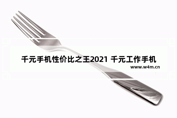 千元手机性价比之王2021 千元工作手机推荐哪款比较好一点