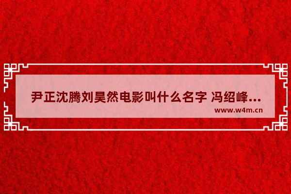 尹正沈腾刘昊然电影叫什么名字 冯绍峰刘昊然最新电影叫什么名字来着呢