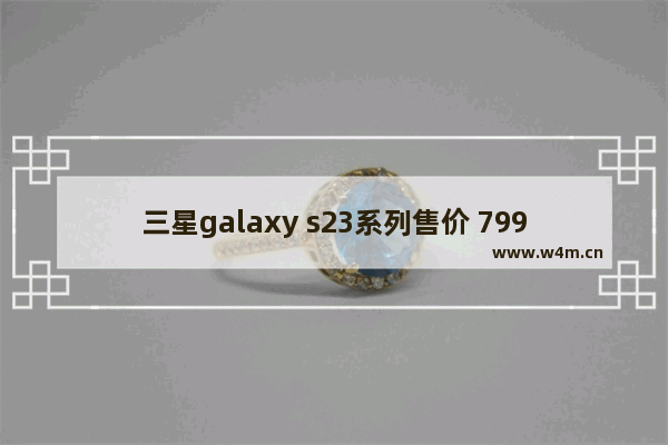 三星galaxy s23系列售价 799元三星手机推荐哪款