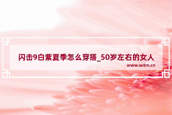 闪击9白紫夏季怎么穿搭_50岁左右的女人爱穿休闲服 夏季如何穿搭