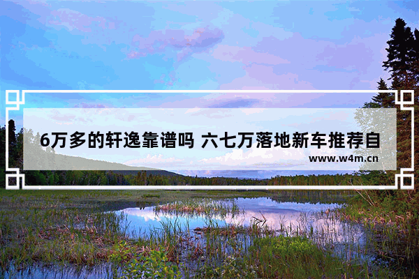 6万多的轩逸靠谱吗 六七万落地新车推荐自动挡车有哪些款