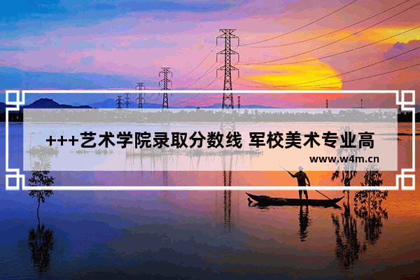 +++艺术学院录取分数线 军校美术专业高考分数线