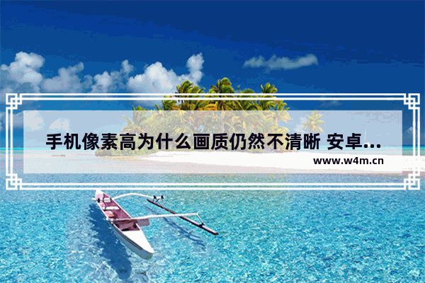 手机像素高为什么画质仍然不清晰 安卓高性能高像素手机推荐一下