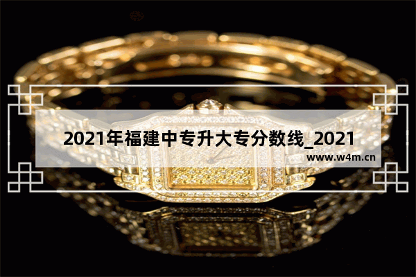 2021年福建中专升大专分数线_2021年西安铁路学院录分多少