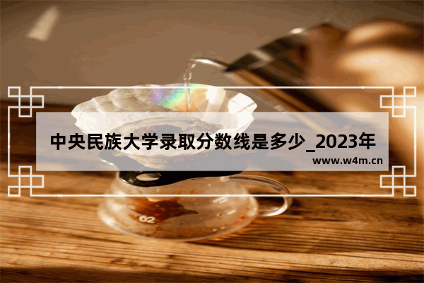 中央民族大学录取分数线是多少_2023年广西民族大学录取分数线