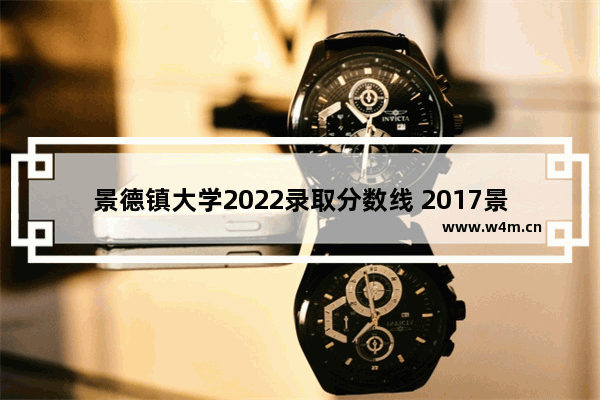 景德镇大学2022录取分数线 2017景德镇高考分数线