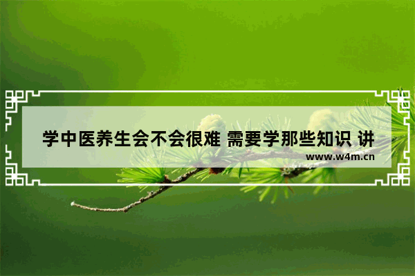 学中医养生会不会很难 需要学那些知识 讲讲养生中医