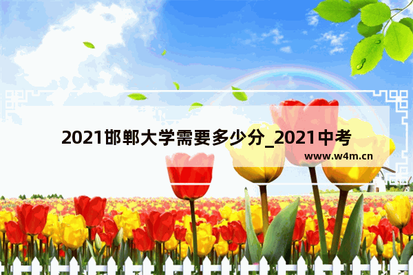 2021邯郸大学需要多少分_2021中考580可以上邯郸市一中吗