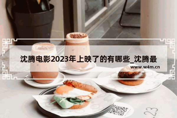 沈腾电影2023年上映了的有哪些_沈腾最近新出来的电影叫什么