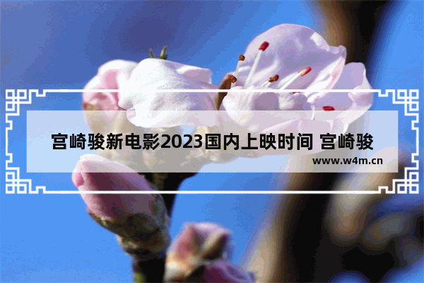 宫崎骏新电影2023国内上映时间 宫崎骏最新电影作品有哪些名字好听