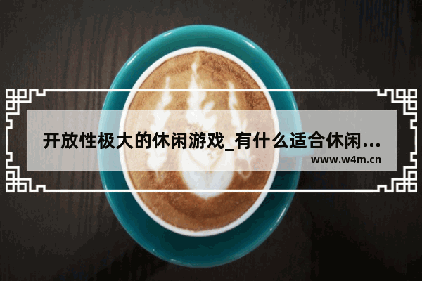 开放性极大的休闲游戏_有什么适合休闲玩的网游啊 就是不太累的