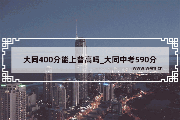 大同400分能上普高吗_大同中考590分大同一中能录取吗