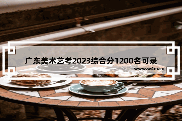 广东美术艺考2023综合分1200名可录取的广东大学 广东高考分数线预测美术生