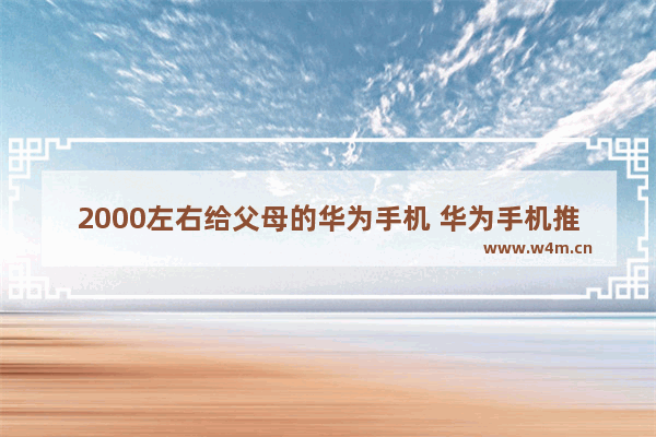 2000左右给父母的华为手机 华为手机推荐适合父亲