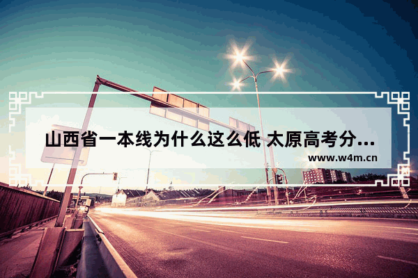 山西省一本线为什么这么低 太原高考分数线一本