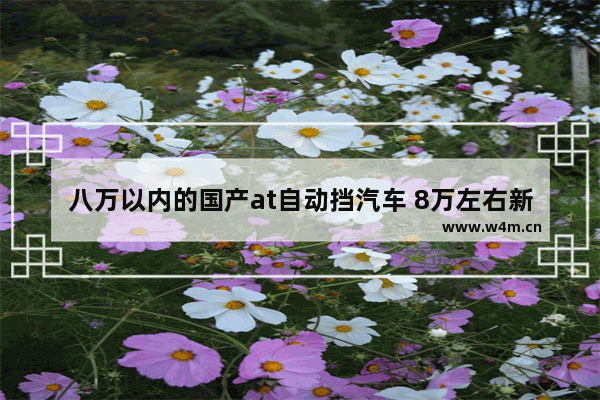 八万以内的国产at自动挡汽车 8万左右新车推荐国产车型有哪些车呢