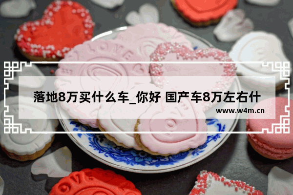 落地8万买什么车_你好 国产车8万左右什么品牌型号质量最好