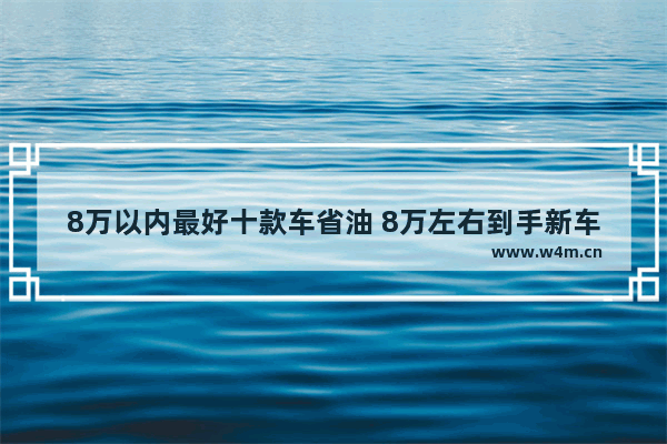 8万以内最好十款车省油 8万左右到手新车推荐哪款车最好开省油省钱又便宜