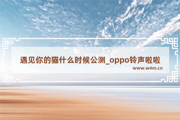 遇见你的猫什么时候公测_oppo铃声啦啦啦叫什么名字