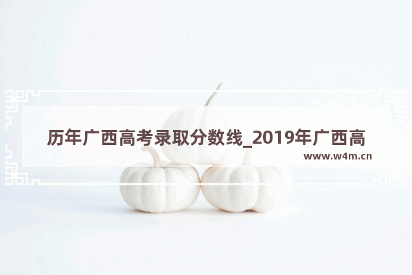 历年广西高考录取分数线_2019年广西高考分数线