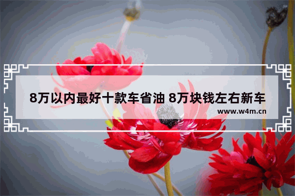 8万以内最好十款车省油 8万块钱左右新车推荐哪款车最好看耐用