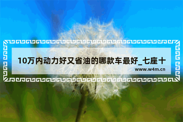 10万内动力好又省油的哪款车最好_七座十万内最省油前驱