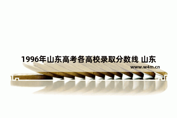 1996年山东高考各高校录取分数线 山东历年各大学高考分数线